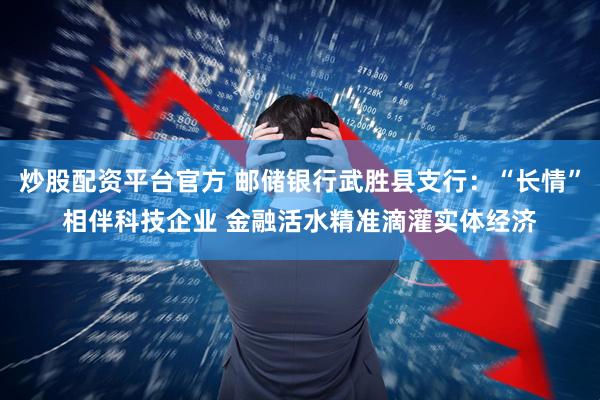 炒股配资平台官方 邮储银行武胜县支行：“长情”相伴科技企业 金融活水精准滴灌实体经济