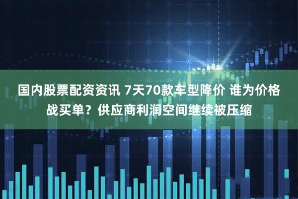 国内股票配资资讯 7天70款车型降价 谁为价格战买单？供应商利润空间继续被压缩