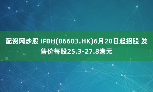 配资网炒股 IFBH(06603.HK)6月20日起招股 发售价每股25.3-27.8港元