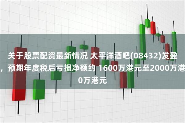 关于股票配资最新情况 太平洋酒吧(08432)发盈警，预期年度税后亏损净额约 1600万港元至2000万港元
