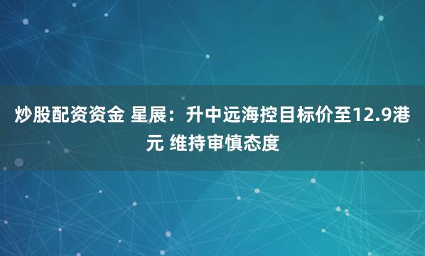 炒股配资资金 星展：升中远海控目标价至12.9港元 维持审慎态度