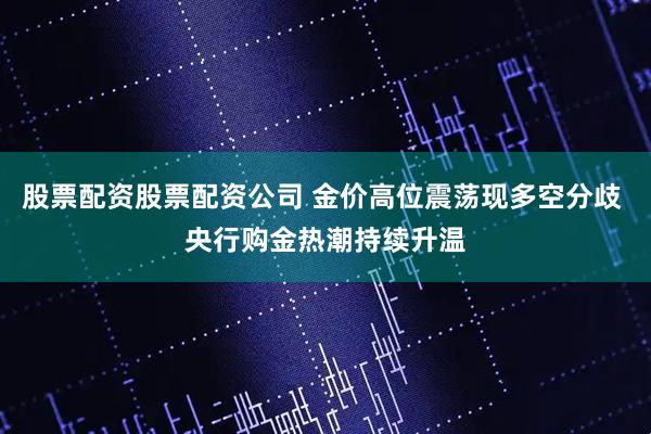 股票配资股票配资公司 金价高位震荡现多空分歧 央行购金热潮持续升温