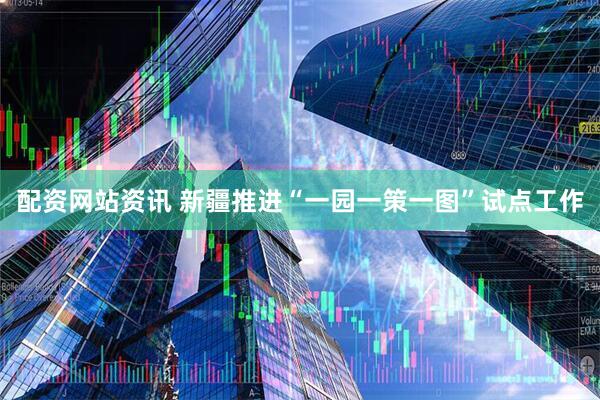 配资网站资讯 新疆推进“一园一策一图”试点工作