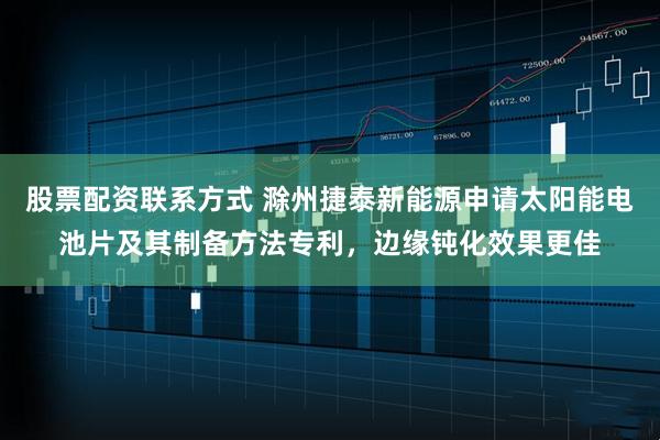 股票配资联系方式 滁州捷泰新能源申请太阳能电池片及其制备方法专利，边缘钝化效果更佳