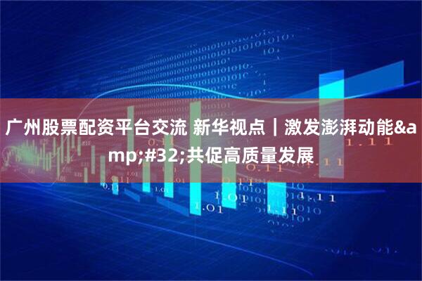 广州股票配资平台交流 新华视点｜激发澎湃动能&#32;共促高质量发展