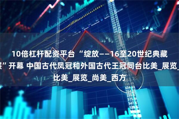 10倍杠杆配资平台 “绽放——16至20世纪典藏珍宝艺术展”开幕 中国古代凤冠和外国古代王冠同台比美_展览_尚美_西方