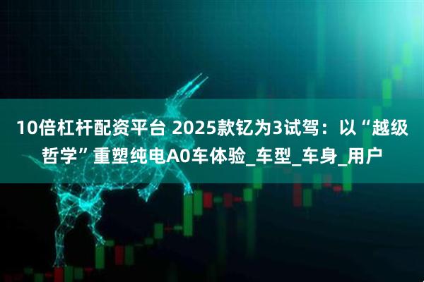 10倍杠杆配资平台 2025款钇为3试驾：以“越级哲学”重塑纯电A0车体验_车型_车身_用户