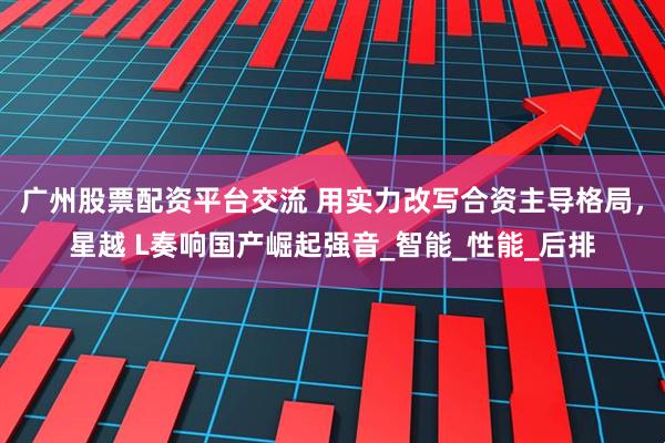 广州股票配资平台交流 用实力改写合资主导格局，星越 L奏响国产崛起强音_智能_性能_后排