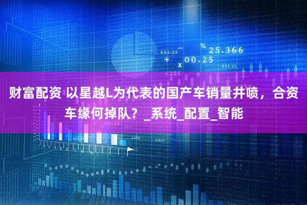 财富配资 以星越L为代表的国产车销量井喷，合资车缘何掉队？_系统_配置_智能