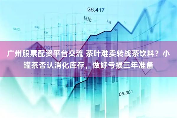 广州股票配资平台交流 茶叶难卖转战茶饮料？小罐茶否认消化库存，做好亏损三年准备