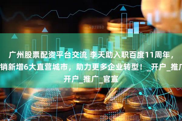 广州股票配资平台交流 李天助入职百度11周年，百度营销新增6大直营城市，助力更多企业转型！_开户_推广_官宣