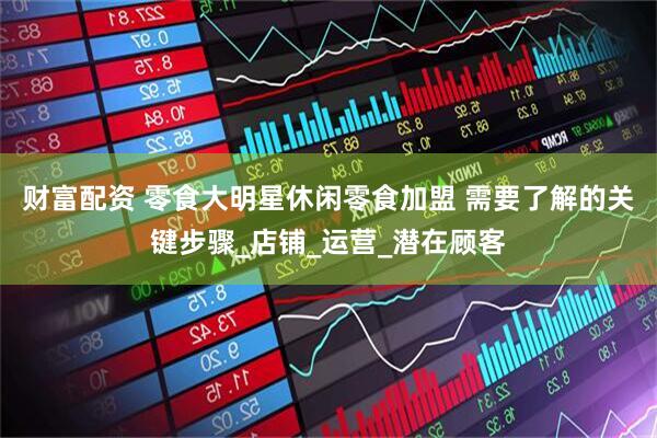 财富配资 零食大明星休闲零食加盟 需要了解的关键步骤_店铺_运营_潜在顾客