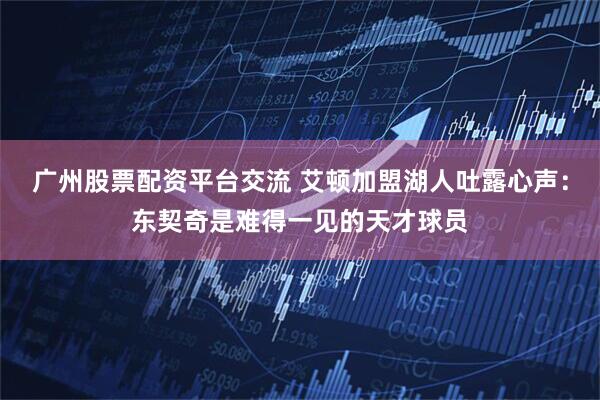 广州股票配资平台交流 艾顿加盟湖人吐露心声：东契奇是难得一见的天才球员