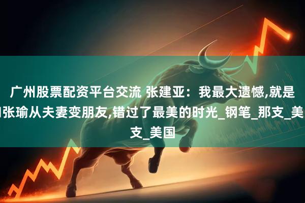 广州股票配资平台交流 张建亚：我最大遗憾,就是和张瑜从夫妻变朋友,错过了最美的时光_钢笔_那支_美国