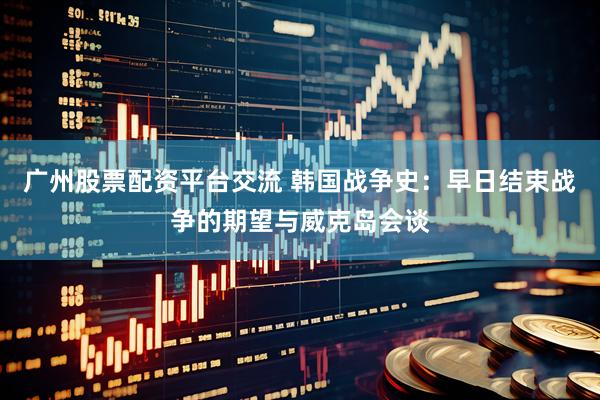 广州股票配资平台交流 韩国战争史：早日结束战争的期望与威克岛会谈