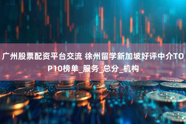 广州股票配资平台交流 徐州留学新加坡好评中介TOP10榜单_服务_总分_机构