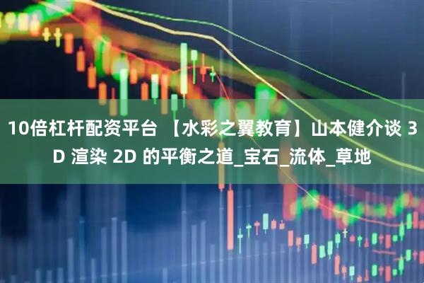 10倍杠杆配资平台 【水彩之翼教育】山本健介谈 3D 渲染 2D 的平衡之道_宝石_流体_草地