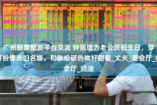 广州股票配资平台交流 钟丽缇为老公庆祝生日，穿衣打扮像贵妇名媛，和张伦硕热吻好甜蜜_丈夫_宴会厅_奶油
