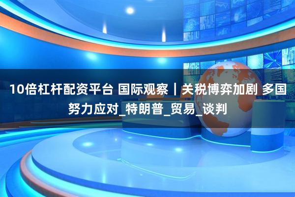 10倍杠杆配资平台 国际观察｜关税博弈加剧 多国努力应对_特朗普_贸易_谈判