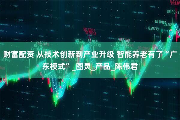 财富配资 从技术创新到产业升级 智能养老有了“广东模式”_图灵_产品_陈伟君
