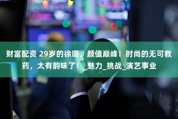 财富配资 29岁的徐璐，颜值巅峰！时尚的无可救药，太有韵味了！_魅力_挑战_演艺事业