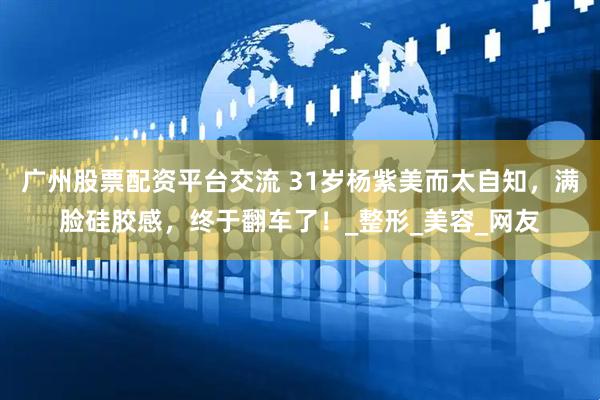广州股票配资平台交流 31岁杨紫美而太自知，满脸硅胶感，终于翻车了！_整形_美容_网友