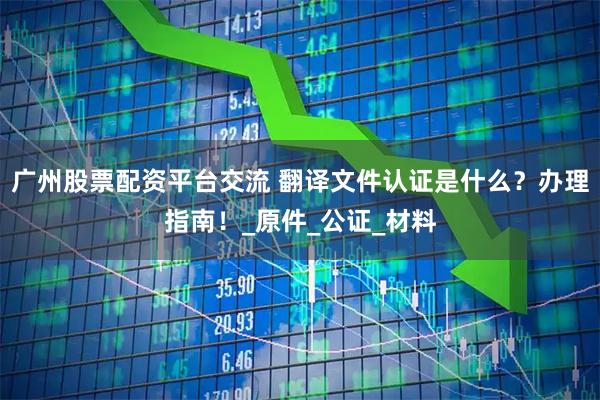 广州股票配资平台交流 翻译文件认证是什么？办理指南！_原件_公证_材料