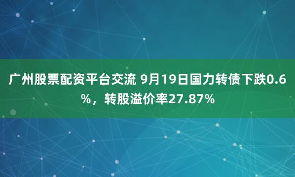 广州股票配资平台交流 9月19日国力转债下跌0.6%，转股溢价率27.87%