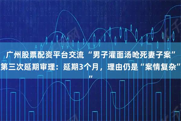 广州股票配资平台交流 “男子灌面汤呛死妻子案”第三次延期审理：延期3个月，理由仍是“案情复杂”