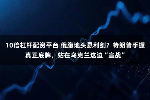 10倍杠杆配资平台 俄腹地头悬利剑？特朗普手握真正底牌，站在乌克兰这边“宣战”
