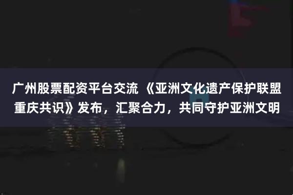广州股票配资平台交流 《亚洲文化遗产保护联盟重庆共识》发布，汇聚合力，共同守护亚洲文明