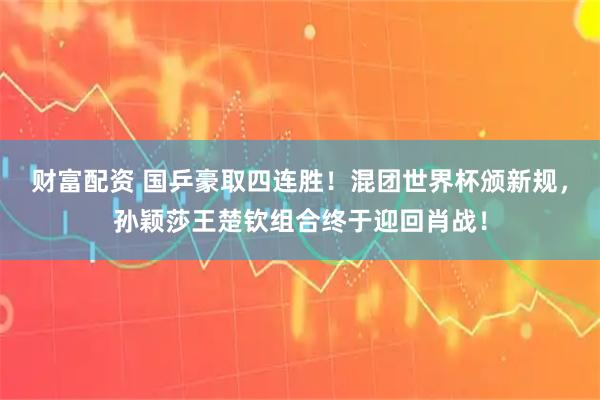 财富配资 国乒豪取四连胜！混团世界杯颁新规，孙颖莎王楚钦组合终于迎回肖战！