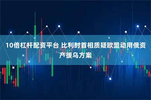 10倍杠杆配资平台 比利时首相质疑欧盟动用俄资产援乌方案