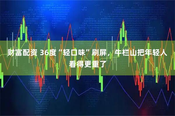 财富配资 36度“轻口味”刷屏，牛栏山把年轻人看得更重了