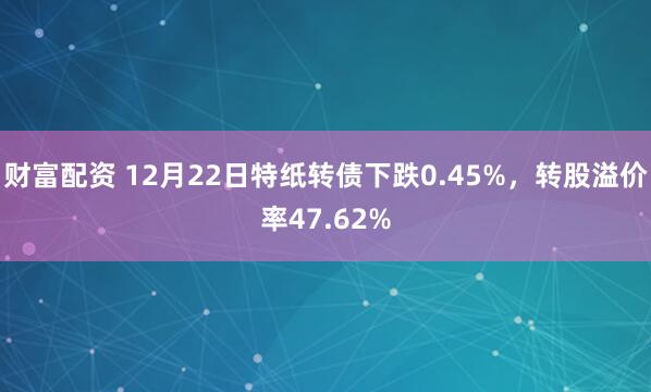 财富配资 12月22日特纸转债下跌0.45%，转股溢价率47.62%