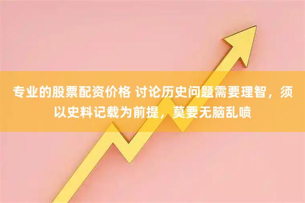 专业的股票配资价格 讨论历史问题需要理智，须以史料记载为前提，莫要无脑乱喷