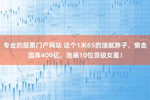 专业的股票门户网站 这个1米65的油腻胖子，偷走国库400亿，泡遍10位顶级女星！