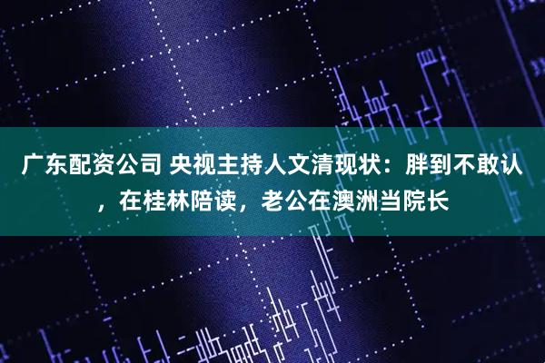 广东配资公司 央视主持人文清现状：胖到不敢认，在桂林陪读，老公在澳洲当院长