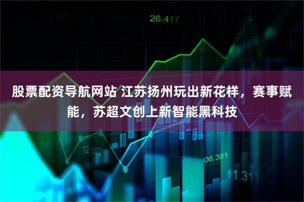 股票配资导航网站 江苏扬州玩出新花样，赛事赋能，苏超文创上新智能黑科技