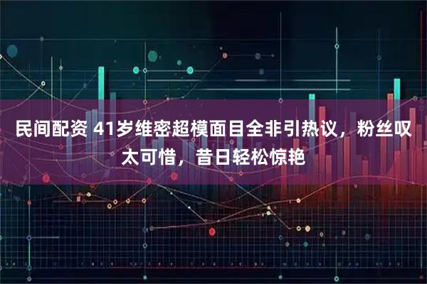 民间配资 41岁维密超模面目全非引热议，粉丝叹太可惜，昔日轻松惊艳
