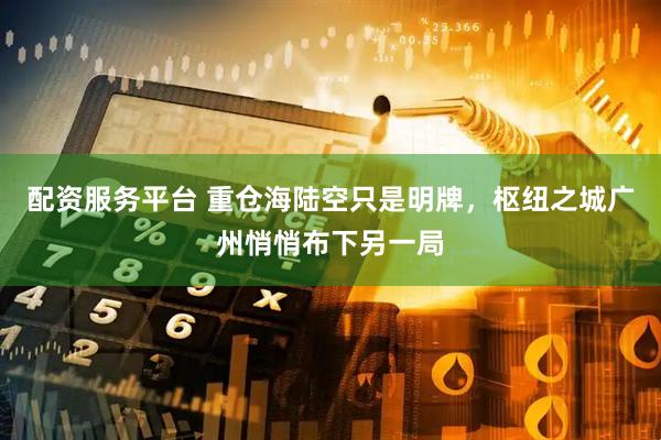 配资服务平台 重仓海陆空只是明牌，枢纽之城广州悄悄布下另一局