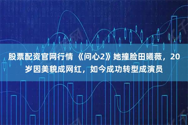 股票配资官网行情 《问心2》她撞脸田曦薇，20岁因美貌成网红，如今成功转型成演员