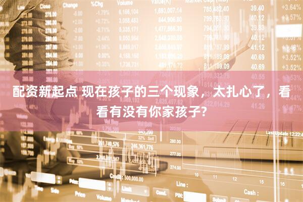 配资新起点 现在孩子的三个现象，太扎心了，看看有没有你家孩子?